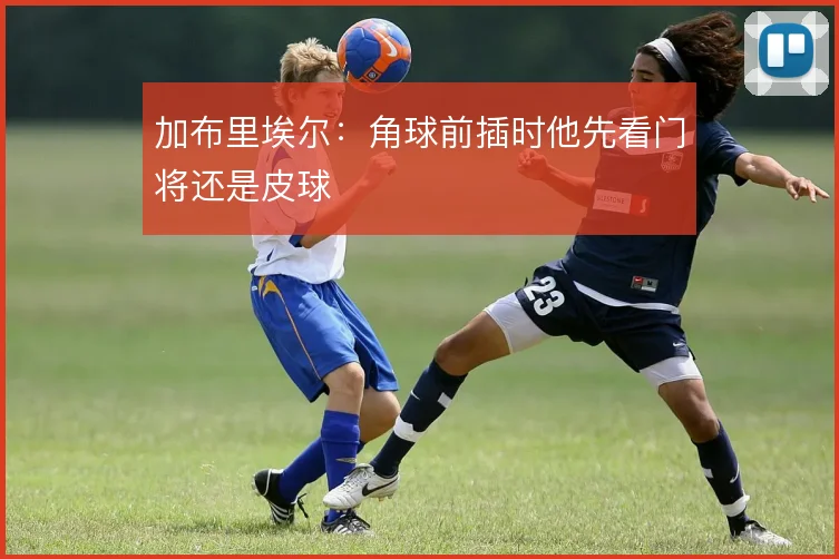 加布里埃尔：角球前插时他先看门将还是皮球