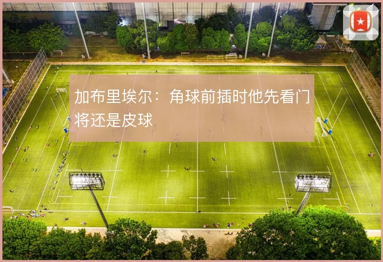 加布里埃尔：角球前插时他先看门将还是皮球