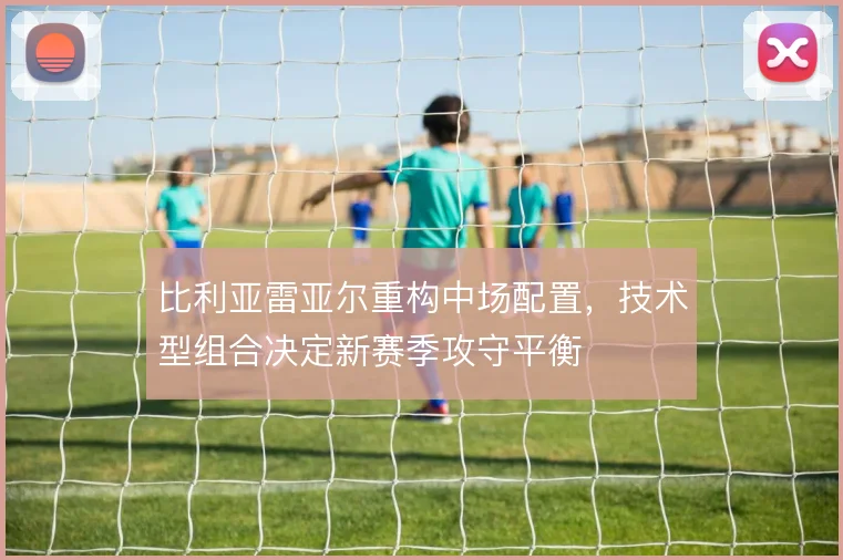 比利亚雷亚尔重构中场配置,技术型组合决定新赛季攻守平衡