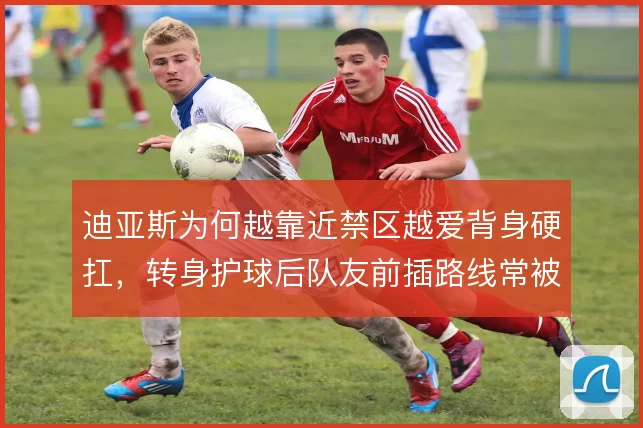 迪亚斯为何越靠近禁区越爱背身硬扛,转身护球后队友前插路线常被堵死