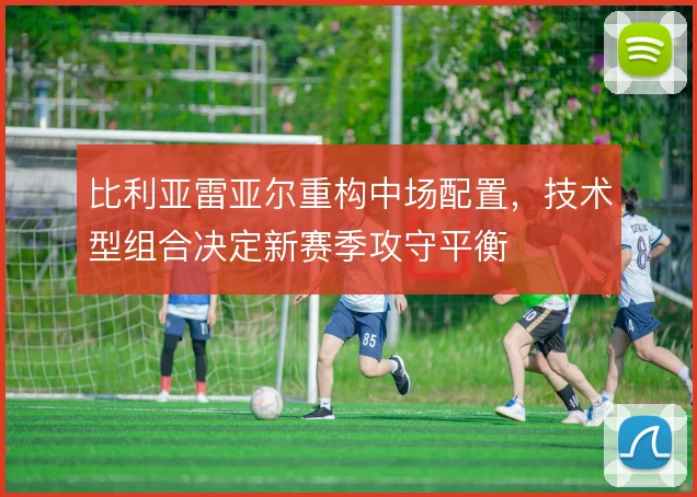 比利亚雷亚尔重构中场配置,技术型组合决定新赛季攻守平衡